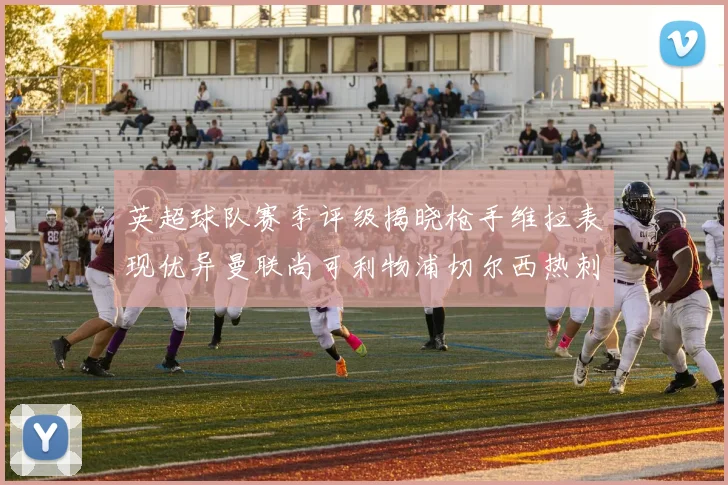 英超球队赛季评级揭晓枪手维拉表现优异曼联尚可利物浦切尔西热刺需努力