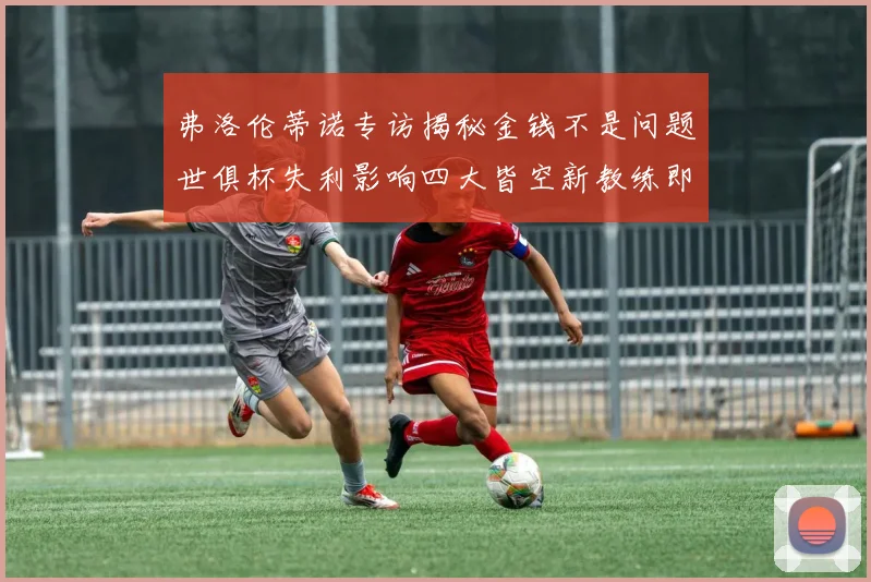弗洛伦蒂诺专访揭秘金钱不是问题世俱杯失利影响四大皆空新教练即将到来
