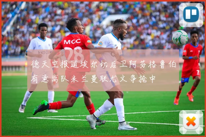 德天空报道埃尔切后卫阿芬格鲁伯有意离队米兰曼联尤文争抢中
