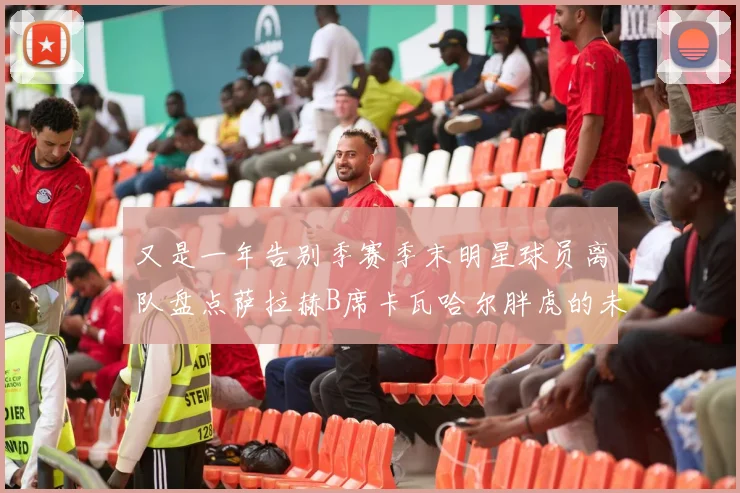 又是一年告别季赛季末明星球员离队盘点萨拉赫B席卡瓦哈尔胖虎的未来去向