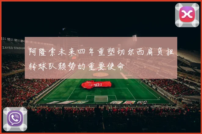 阿隆索未来四年重塑切尔西肩负扭转球队颓势的重要使命